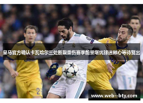 皇马官方确认卡瓦哈尔三处断裂重伤赛季前景堪忧球迷揪心等待复出
