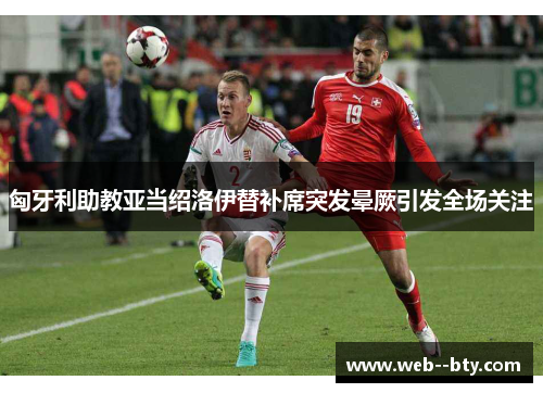 匈牙利助教亚当绍洛伊替补席突发晕厥引发全场关注