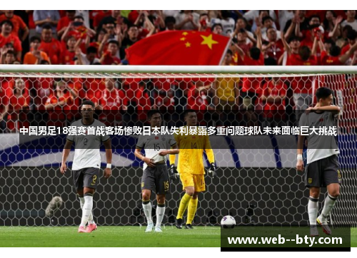 中国男足18强赛首战客场惨败日本队失利暴露多重问题球队未来面临巨大挑战